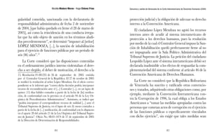 Nicolás Maduro Moros - Hugo Chávez Frías 
84 
Denuncia y salida de Venezuela de la Corte Interamericana de Derechos Humanos (CIDH) 
85 
gularidad cometida, sancionada con la declaratoria de 
responsabilidad administrativa de fecha 2 de noviembre 
de 2004, [que había quedado en firme el 28 de marzo de 
2005], así como la reincidencia de una conducta irregu-lar 
que ha sido objeto de sanción en los términos aludi-dos 
precedentemente”, se determinó “imponer al [señor] 
LÓPEZ MENDOZA, [...], la sanción de inhabilitación 
para el ejercicio de funciones públicas por un período de 
seis (06) años”.15 
La Corte consideró que las disposiciones contenidas 
en el ordenamiento jurídico interno violentaban el dere-cho 
a ser elegido, el deber de motivación, el derecho a la 
15. Resolución 01-00-235 de 26 de septiembre de 2005 emitida 
por el Contralor General de la República. El 27 de octubre de 2005 
se notificó la resolución al señor López Mendoza. En el oficio corres-pondiente 
se le informó que “contra dicha decisión podría interponer 
recurso de reconsideración ante el [...] Contralor [...], en un lapso de 
quince (15) días hábiles contados a partir de la fecha de [la] notifica-ción, 
de conformidad con lo previsto en el artículo 94 de la Ley Or-gánica 
de Procedimientos Administrativos”. Asimismo, se indicó que 
“podría interponer el correspondiente recurso de nulidad [...] ante el 
Tribunal Supremo de Justicia, en el lapso de seis (6) meses contados a 
partir de la fecha de [...] notificación, de conformidad con lo dispuesto 
en el aparte 20 del artículo 21 de la Ley Orgánica del Tribunal Supre-mo 
de Justicia”. Oficio No. 08-01-1074 de 27 de septiembre de 2005 
de la Dirección de Determinación de Responsabilidades. 
protección judicial y la obligación de adecuar su derecho 
interno a la Convención Americana. 
El ciudadano López Mendoza no agotó los recursos 
internos antes de acudir al sistema interamericano de 
protección a los derechos humanos, pues la resolución 
por medio de la cual el Contralor General impuso la San-ción 
de Inhabilitación quedó perfectamente firme al no 
ser impugnada ante la Sala Político Administrativa del 
Tribunal Supremo de Justicia. La petición del ciudadano 
Leopoldo López ante el sistema interamericano debió ser 
declarada inadmisible a los efectos de resguardar la com-plementariedad 
del sistema conforme al artículo 46 de la 
Convención Americana de Derechos Humanos. 
La Corte no consideró que la República Bolivariana 
de Venezuela ha suscrito y ratificado otras convencio-nes 
y tratados, adquiriendo otras obligaciones como, por 
ejemplo, mediante la Convención Interamericana con-tra 
la Corrupción de 1996, la cual obliga a los Estados 
Americanos a “tomar las medidas apropiadas contra las 
personas que cometan actos de corrupción en el ejercicio 
de las funciones públicas o específicamente vinculados 
con dicho ejercicio”, sin exigir que tales medidas sean 
 