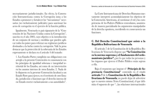 Nicolás Maduro Moros - Hugo Chávez Frías 
86 
Denuncia y salida de Venezuela de la Corte Interamericana de Derechos Humanos (CIDH) 
87 
necesariamente jurisdiccionales. En efecto, la Conven-ción 
Interamericana contra la Corrupción insta a los 
Estados a promover y fortalecer los “mecanismos” nece-sarios 
(no exclusivamente judiciales) para sancionar los 
actos de corrupción en el ejercicio de la función pública. 
Igualmente, Venezuela es país signatario de la “Con-vención 
de las Naciones Unidas contra la Corrupción”, 
suscrita en el año 2003, cuyo objetivo es la introducción 
de un conjunto de normas y medidas que pueden apli-car 
todos los países para reforzar sus regímenes jurídicos 
destinados a la lucha contra la corrupción. Vale la pena 
destacar que la protección de la soberanía de los Estados 
expresamente se declara en el artículo 4 del tratado: 
1. Los Estados Partes cumplirán sus obligaciones con 
arreglo a la presente Convención en consonancia con 
los principios de igualdad soberana e integridad te-rritorial 
de los Estados, así como de no intervención 
en los asuntos internos de otros Estados. 2. Nada de 
lo dispuesto en la presente Convención facultará a un 
Estado Parte para ejercer, en el territorio de otro Esta-do, 
jurisdicción o funciones que el derecho interno de 
ese Estado reserve exclusivamente a sus autoridades”. 
La Corte Interamericana de Derechos Humanos nue-vamente 
interpretó acomodaticiamente los objetivos de 
la Convención Americana, al cuestionar el rol y las com-petencias 
de los Poderes Públicos venezolanos, asumien-do 
de manera parcializada los argumentos manipulados 
de la derecha opositora, excediendo en consecuencia sus 
funciones. 
C. Del Derecho Constitucional que asiste a la 
República Bolivariana de Venezuela 
El artículo 7 de la Constitución de la República Bo-livariana 
de Venezuela dispone que “la Constitución 
es la norma suprema y el fundamento del orde-namiento 
jurídico”, por lo que todas las personas y 
los órganos que ejercen el Poder Público están sujetos 
a ella. 
Bajo el estamento que impone el “Principio de Su-premacía 
Constitucional” contenido en el citado 
artículo 7 de la Constitución de la República Bo-livariana 
de Venezuela; no puede dejar de advertirse 
que es nuestro mismo Texto Constitucional, el que deli-mita 
el supuesto de que “...las relaciones internacionales 
 