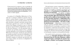 Nicolás Maduro Moros - Hugo Chávez Frías 
96 
Denuncia y salida de Venezuela de la Corte Interamericana de Derechos Humanos (CIDH) 
97 
Consecuencia de lo expuesto es que en principio, la 
ejecución de los fallos de los Tribunales Supranacio-nales 
no pueden menoscabar la soberanía del país, ni 
Ios derechos fundamentales de la República” (subra-yados 
en el fallo original). 
La postura de la República Bolivariana de Vene-zuela 
que se promueve mediante la presente, lejos de 
colocar a nuestro Estado al margen de la comunidad 
internacional, tal como se pretende mediante una cam-paña 
sistemática orientada a perturbar nuestras firmes 
convicciones; pretende izar a través de la difusión de 
nuestra Carta Magna, la bandera en que se cimientan 
las bases de nuestro Estado, profundamente amante de 
los Derechos Humanos, y con ello patentizar todas las 
actuaciones que permitan asegurar el fin y cometidos 
esenciales plasmados en la Constitución de la República 
Bolivariana de Venezuela, tratando de evitar elementos 
que puedan perturbar la sana paz de la República y del 
glorioso pueblo de Venezuela, frente a una metódica y 
sistemática campaña en avalancha, que pretende man-char 
el buen nombre, los intereses y la dignidad de la 
Patria de Bolívar. 
De igual manera, nuestro compromiso y lealtad con 
el depositario de la soberanía, —que reside intransferi-blemente 
en el pueblo, en atención a lo previsto en el 
artículo 5 de la Constitución de la República Bo-livariana 
de Venezuela—; nos impone el asegura-miento 
de los principios de independencia, igualdad 
entre los Estados, libre determinación, solución 
pacífica de los conflictos internacionales, respe-to 
a los derechos humanos y solidaridad entre 
los pueblos en la lucha por su emancipación y el 
bienestar de la humanidad, —tal como se seña-ló 
anteriormente—, obligándonos a mantener desde 
todos los estamentos del Poder Público la más firme y 
decidida defensa de esos principios y su práctica en todos 
los organismos e instituciones internacionales, enmarca-dos 
en la impregnada noción de soberanía, a la que debe 
responder las relaciones internacionales que la Repúbli-ca 
está llamada a mantener con los pueblos del mundo. 
En virtud de todo lo anteriormente señalado, y fren-te 
al hecho que reiteradas decisiones de la Corte 
Interamericana de Derechos Humanos coliden 
con los preceptos y principios de nuestra Car-ta 
Magna e, incluso, con la propia Convención 
 