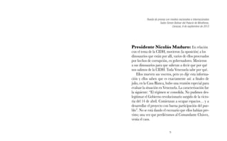 Rueda de prensa con medios nacionales e internacionales 
Salón Simón Bolívar del Palacio de Miraflores, 
9 
Caracas, 9 de septiembre de 2013 
Presidente Nicolás Maduro: En relación 
con el tema de la CIDH, movieron (la oposición) a los 
dinosaurios que están por allí, varios de ellos procesados 
por hechos de corrupción, ex gobernadores. Movieron 
a sus dinosaurios para que salieran a decir que por qué 
nos salimos de la CIDH. Toda Venezuela sabe por qué. 
Ellos mueven sus voceros, pero yo dije esta informa-ción 
y ellos saben que es exactamente así: a finales de 
julio, en la Casa Blanca, hubo una reunión especial para 
evaluar la situación en Venezuela. La caracterización fue 
la siguiente: “El régimen se consolida. No pudimos des-legitimar 
el Gobierno revolucionario surgido de la victo-ria 
del 14 de abril. Comienzan a ocupar espacios… y a 
desarrollar el proyecto con buena participación del pue-blo”. 
No se está dando el escenario que ellos habían pre-visto; 
una vez que perdiéramos al Comandante Chávez, 
venía el caos. 
 