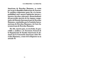 Nicolás Maduro Moros - Hugo Chávez Frías 
Americana de Derechos Humanos, es razón 
por la que la República Bolivariana de Venezue-la 
considera importante poner fin a la incom-patibilidad 
entre nuestra legislación interna y 
nuestros derechos soberanos, distanciándonos 
del pervertido ejercicio de los órganos compe-tentes 
del Sistema Interamericano de Derechos 
Humanos, constituidos por la Comisión Intera-mericana 
de Derechos Humanos y la Corte In-teramericana 
de Derechos Humanos. 
Por ello, nuestro país, en esta fecha, ha pro-cedido 
a notificar a la Secretaría General de 
la Organización de Estados Americanos la de-nuncia 
de la Convención Americana sobre De-rechos 
Humanos, a tenor de lo dispuesto en su 
98 
artículo 78. 
 