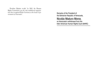 President Maduro recalls “in 2002, the Human 
Rights Commission was the only multilateral organiza-tion 
that recognized Pedro Carmona as the head of go-vernment 
in Venezuela”. Remarks of the President of 
the Bolivarian Republic of Venezuela, 
Nicolás Maduro Moros, 
on Venezuela’s withdrawal from the 
Inter-American Human Rights Court (IAHRC) 
 