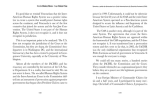 Nicolás Maduro Moros - Hugo Chávez Frías 
108 
Denuncia y salida de Venezuela de la Corte Interamericana de Derechos Humanos (CIDH) 
109 
It’s good that we remind Venezuelans that the Inter- 
American Human Rights System was a positive initia-tive 
to create a system that would protect human rights 
across the continent, and Venezuela is one of the first 
countries that joined the system and the San Jose Con-vention. 
The United States is not part of the Human 
Rights System, it does not recognize it, and it does not 
recognize its jurisdiction. 
This is an important point to be analyzed: The U.S. 
does not recognize the jurisdiction of the Court or the 
Commission, but they are sharp, the Commission’s hea-dquarters 
is in Washington DC, and the international 
bureaucracy that has been created is prepared in Geor-getown 
University, especially at the University of Was-hington. 
Almost all the members of the IACHR’s and bu-reaucracy 
are controlled by the interests of the U.S. Sta-te 
Department. It is a reality that must be told. We can 
not water it down. The so-called Human Rights System 
and the Inter-American Court in the Commission drif-ted 
into an instrument of persecution against progressive 
governments that began when President Chávez came to 
power in 1999. Unfortunately, it could not be otherwise 
because the first 60 years of the OAS and the entire Inter 
American System operated as a Pan-American system 
designed to secure the influence and hegemony of the 
United States on Latin America and the Caribbean. 
The OAS is another story, although it is part of the 
same System. The agreements that create the Inter- 
American Human Rights System are approved within 
the framework of the OAS negotiations, and the US does 
not recognize it. It was transformed into a persecution 
system and they went so far that, in 2002, the IACHR 
was the only multilateral organization that recognized 
Pedro Carmona as head of government in Venezuela. It 
was enough for everyone to resign. 
We could tell you many stories, a hundred stories 
about the IACHR, the Commission and the Court. 
They consider themselves as a supranational power; they 
believe they are a power over the legitimate governments 
on the continent. 
I was Foreign Minister of Commander Chávez for 
six and a half years, and I participated in many mee-tings. 
On behalf of Commander Chávez, I proposed to 
 