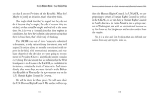 Nicolás Maduro Moros - Hugo Chávez Frías 
112 
Denuncia y salida de Venezuela de la Corte Interamericana de Derechos Humanos (CIDH) 
113 
say that I am not President of the Republic. What for? 
Maybe to justify an invasion, that’s what they think. 
One might think that they’re stupid, but they do not 
do it because they’re stupid, they do it because they are 
wicked, or they could be stupid and wicked at the same 
time. So, it is even a contradiction that they register as 
candidates, but then they submit a document saying that 
there is fraud here, that’s their way of thinking. 
The IACHR ran out of time. Venezuela submitted 
a document, a truly extraordinary document, very well 
argued. It took us about six months to work on it with ex-perts 
in the field, with international assistance, and eva-luate 
objectively the decision we were going to recom-mend 
to President Chávez, and this document contains 
everything. The document that we submitted at the OAS 
headquarters to denounce the IACHR, as established in 
its statutes, contains the truth of Venezuela. And imme-diately 
after some days, we were elected - as the Boliva-rian 
Republic of Venezuela - for a permanent seat on the 
U.N. Human Rights Council in Geneva. 
We will be there for three years. We will soon chair 
the U.N. Human Rights Council. We said we will streng-then 
the Human Rights Council. In UNASUR, we are 
proposing to create a Human Rights Council as well as 
in the CELAC, so we can have a Human Rights Council 
in South America, in Latin America, not a gringo one, 
not in Washington, not with an international bureaucra-cy 
that hates us, that despises us and receives orders from 
the empire. 
So, it is a wise and fair decision that also defends our 
nation from any attempt to stain us. 
 