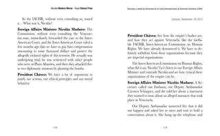 Nicolás Maduro Moros - Hugo Chávez Frías 
118 
Denuncia y salida de Venezuela de la Corte Interamericana de Derechos Humanos (CIDH) 
119 
So the IACHR, without even consulting us, issued 
a… What was it, Nicolás? 
Foreign Affairs Minister Nicolás Maduro: The 
Commission, without even consulting the Venezue-lan 
state, immediately forwarded the case to the Inter- 
American Court, and the Inter-American Court ruled a 
few months ago that we have to pay him compensation 
amounting to some thousand dollars and protect the 
allegedly violated rights of this terrorist. He actually was 
undergoing trial; he was sentenced with other people 
who were at Plaza Altamira, and then they attacked the-se 
two diplomatic missions by planting the bombs. 
President Chávez: We have a lot of arguments to 
justify our actions, our ethical principles and our moral 
behavior. 
Caracas, September 7th 2012 
President Chávez: See how the empire’s bodies are, 
and how they act against Venezuela, like the ineffa-ble 
IACHR, Inter-American Commission on Human 
Rights. We have already denounced it. We have to de-finitely 
withdraw from these organizations because they 
are imperial organizations. 
The Inter-American Commission on Human Rights, 
what did it say Nicolás? Let’s listen to our Foreign Affairs 
Minister and comrade Nicolás and see how cynical these 
organizations of the empire can be. 
Foreign Affairs Minister Nicolás Maduro: A Se-cretary 
called our Embassy, our Deputy Ambassador 
Carmen Velásquez, and she told her about a statement 
they wanted to issue about an alleged massacre that took 
place in Venezuela. 
Our Deputy Ambassador answered her that it did 
not happen and asked her to meet and wait to hold a 
conversation about it. She hung up the telephone and 
 