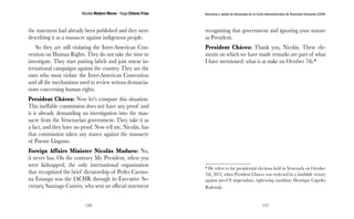 Nicolás Maduro Moros - Hugo Chávez Frías 
120 
Denuncia y salida de Venezuela de la Corte Interamericana de Derechos Humanos (CIDH) 
121 
the statement had already been published and they were 
describing it as a massacre against indigenous people. 
So they are still violating the Inter-American Con-vention 
on Human Rights. They do not take the time to 
investigate. They start putting labels and join smear in-ternational 
campaigns against the country. They are the 
ones who most violate the Inter-American Convention 
and all the mechanisms used to review serious denuncia-tions 
concerning human rights. 
President Chávez: Now let’s compare this situation: 
This ineffable commission does not have any proof and 
it is already demanding an investigation into the mas-sacre 
from the Venezuelan government. They take it as 
a fact, and they have no proof. Now tell me, Nicolás, has 
that commission taken any stance against the massacre 
of Puente Llaguno. 
Foreign Affairs Minister Nicolás Maduro: No, 
it never has. On the contrary Mr. President, when you 
were kidnapped, the only international organization 
that recognized the brief dictatorship of Pedro Carmo-na 
Estanga was the IACHR through its Executive Se-cretary, 
Santiago Cantón, who sent an official statement 
recognizing that government and ignoring your stature 
as President. 
President Chávez: Thank you, Nicolás. These ele-ments 
on which we have made remarks are part of what 
I have mentioned: what is at stake on October 7th.* 
* He refers to the presidential elections held in Venezuela on October 
7th, 2012, when President Chávez was reelected in a landslide victory 
against pro-US imperialism, right-wing candidate Henrique Capriles 
Radonski. 
 