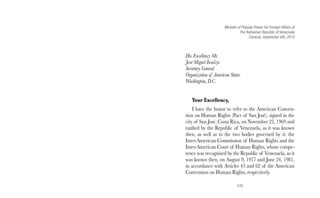 Minister of Popular Power for Foreign Affairs of 
The Bolivarian Republic of Venezuela 
125 
Caracas, September 6th, 2012 
His Excellency Mr. 
José Miguel Insulza 
Secretary General 
Organization of American States 
Washington, D.C. 
Your Excellency, 
I have the honor to refer to the American Conven-tion 
on Human Rights (Pact of San José), signed in the 
city of San José, Costa Rica, on November 22, 1969 and 
ratified by the Republic of Venezuela, as it was known 
then, as well as to the two bodies governed by it: the 
Inter-American Commission of Human Rights and the 
Inter-American Court of Human Rights, whose compe-tence 
was recognized by the Republic of Venezuela, as it 
was known then, on August 9, 1977 and June 24, 1981, 
in accordance with Articles 45 and 62 of the American 
Convention on Human Rights, respectively. 
 