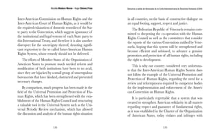 Nicolás Maduro Moros - Hugo Chávez Frías 
128 
Denuncia y salida de Venezuela de la Corte Interamericana de Derechos Humanos (CIDH) 
129 
Inter-American Commission on Human Rights and the 
Inter-American Court of Human Rights, as it would be 
the required exhaustion of domestic remedies of the Sta-te 
party to the Convention, which suggests ignorance of 
the institutional and legal systems of each State party to 
this International Treaty, and therefore it is also another 
disrespect for the sovereignty thereof; denoting signifi-cant 
regression to the so called Inter-American Human 
Rights System, whose remedy should not be deferred. 
The efforts of Member States of the Organization of 
American States to promote much needed reform and 
modification of both institutions have been to no avail, 
since they are hijacked by a small group of unscrupulous 
bureaucrats that have blocked, obstructed and prevented 
necessary changes. 
By comparison, much progress has been made in the 
field of the Universal Promotion and Protection of Hu-man 
Rights, which has been strengthened with the esta-blishment 
of the Human Rights Council and structuring 
a valuable tool in the Universal System such as the Uni-versal 
Periodic Review mechanism, which has allowed 
the discussion and analysis of the human rights situation 
in all countries, on the basis of constructive dialogue on 
an equal footing, support, respect and justice. 
The Bolivarian Republic of Venezuela remains com-mitted 
to deepening the co-operation with the Human 
Rights Council as well as the committees that consider 
the reports of the various Conventions ratified by Vene-zuela, 
hoping that this system will be strengthened and 
become efficient and unbiased, to advance a genuine 
promotion and protection of all human rights, including 
the right to development. 
This is why our country considered very unfortuna-te 
that the Inter-American Human Rights System does 
not follow the example of the Universal Promotion and 
Protection of Human Rights, regarding the need for a 
review and reformprocess required by competent bodies 
for the implementation and enforcement of the Ameri-can 
Convention on Human Rights. 
It is particularly regrettable that a system that was 
created to strengthen American solidarity in all matters 
regarding respect and guarantee of fundamental rights, 
as it was established in the Charter of the Organization 
of American States, today violates and infringes with 
 