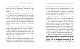 Nicolás Maduro Moros - Hugo Chávez Frías 
130 
Denuncia y salida de Venezuela de la Corte Interamericana de Derechos Humanos (CIDH) 
131 
their malpractice the Pact of San José, and even under-mines 
the rights and obligations of States parties which 
have been acquired within the framework of the UN 
Charter. 
The Bolivarian Republic of Venezuela considers that 
it is pertinent to recall that the principle of universali-ty 
of human rights, reflected in Article 131 of the OAS 
Charter, calls upon us to ensure that the Inter-American 
system does not prejudice the rights and obligations that 
we have acquired within the framework of the United 
Nations Universal System and therefore it is necessary 
to react. 
Venezuela cannot remain silent about what today has 
become an exercise in gross and systematic violation of 
the Pact of San José by the Inter-American Commission 
on Human Rights and the Inter-American Court of Hu-man 
Rights, as evidenced in cases that we express in de-tail 
in the annex to the present note. 
The Inter-American Court cannot attempt to exclu-de, 
ignore, or replace the constitutional order of States 
Parties, since international protection derived from it 
contributes to or complements the protection provided 
by the domestic law of the American states. However, 
repeated decisions of the Commission and the Court 
have hit the precepts and principles of the Constitution 
of the Bolivarian Republic of Venezuela, as stated by the 
Constitutional Chamber of the Supreme Court of our 
State, in its Decision 1572 of 2008. 
For its part the Commission, that in accordance with 
the Charter of the OAS has the power to promote the 
observance and defense of human rights and, by means 
of the Convention has jurisdiction to “hear and deter-mine 
on matters relating to the implementation of com-mitments 
made by the States Parties” (Article 33), has 
no power whatsoever to attempt “implementation of the 
Convention” or to “declare” or “decide” on the respon-sibility 
of a State, or the legal consequences as it has at-tempted 
to do regarding the facts concerning Venezuela, 
clearly transgressing its own mandates and functions. 
It is unacceptable that a country like Vene-zuela, 
which has given a historic leap to end the 
human rights violations that were systematic 
before 1999, is summoned and libeled for po-litical 
reasons, through unfounded allegations, 
 