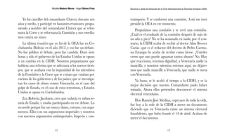 Nicolás Maduro Moros - Hugo Chávez Frías 
12 
Denuncia y salida de Venezuela de la Corte Interamericana de Derechos Humanos (CIDH) 
13 
Yo fui canciller del comandante Chávez, durante seis 
años y medio, y participé en bastantes reuniones, propo-niendo 
a nombre del comandante Chávez que se refor-mara 
la Corte y se reformara la Comisión y nos estrella-mos 
contra un muro. 
La última reunión que yo fui de la OEA fue en Co-chabamba 
(Bolivia) en el año 2012, y eso fue un debate. 
No fue público el debate, pero fue candela. Duró siete 
horas y sólo el gobierno de los Estados Unidos se opuso 
a un cambio en la CIDH. Nosotros proponíamos que 
hubiera una reforma que se adecuara a los nuevos tiem-pos, 
que se acabara con la impunidad de los miembros 
de la Comisión y la Corte que se creían que estaban por 
encima de los gobiernos y de los países; que se investiga-ran 
los casos de abuso contra Venezuela, en el caso del 
golpe de Estado, en el caso de estos terroristas, y Estados 
Unidos se opuso en Cochabamba. 
Era Roberta Jacobson, creo que todavía es subsecre-taria 
de Estado, y estaba participando en ese debate. Lo 
recuerdo porque fue un toma y dame, extenso, con argu-mentos. 
Ellos con sus argumentos imperiales y nosotros 
con nuestros argumentos antiimperiales. Imperio y con-traimperio. 
Y se conformó una comisión. A mí me tocó 
presidir la OEA en ese momento. 
Propusimos una comisión y se creó una comisión. 
¿Cuál es el resultado de la comisión después de más de 
un año y pico? No se ha avanzado en nada; por el con-trario, 
la CIDH acaba de recibir al doctor Alan Brewer 
Carías -que es el redactor del decreto de Pedro Carmo-na 
Estanga- lo acaba de recibir como héroe. ¿Ustedes 
creen que uno puede aguantar tantos abusos? No. Hay 
que reaccionar, tenemos dignidad, a Venezuela nadie la 
mancilla, y nosotros mientras estemos aquí, no dejare-mos 
que nadie mancille a Venezuela, que nadie se meta 
con Venezuela. 
Ya basta, se le acabó el tiempo a la CIDH, y es la 
mejor decisión que nuestro Comandante pudo haber 
tomado. Ahora ellos pretenden desconocer el sistema 
electoral venezolano. 
Hoy Ramón José Medina, copeyano de toda la vida, 
fue hoy a la sede de la CIDH a meter un documento 
diciendo que en Venezuela existe un sistema electoral 
fraudulento, que hubo fraude el 14 de abril. Acaban de 
meter el documento. 
 