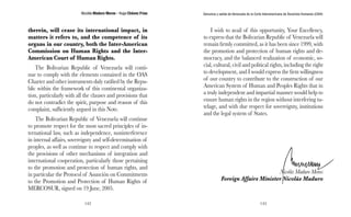 Nicolás Maduro Moros - Hugo Chávez Frías 
142 
Denuncia y salida de Venezuela de la Corte Interamericana de Derechos Humanos (CIDH) 
143 
therein, will cease its international impact, in 
matters it refers to, and the competence of its 
organs in our country, both the Inter-American 
Commission on Human Rights and the Inter- 
American Court of Human Rights. 
The Bolivarian Republic of Venezuela will conti-nue 
to comply with the elements contained in the OAS 
Charter and other instruments duly ratified by the Repu-blic 
within the framework of this continental organiza-tion, 
particularly with all the clauses and provisions that 
do not contradict the spirit, purpose and reason of this 
complaint, sufficiently argued in this Note. 
The Bolivarian Republic of Venezuela will continue 
to promote respect for the most sacred principles of in-ternational 
law, such as independence, noninterference 
in internal affairs, sovereignty and self-determination of 
peoples, as well as continue to respect and comply with 
the provisions of other mechanisms of integration and 
international cooperation, particularly those pertaining 
to the promotion and protection of human rights, and 
in particular the Protocol of Asunción on Commitments 
to the Promotion and Protection of Human Rights of 
MERCOSUR, signed on 19 June, 2005. 
I wish to avail of this opportunity, Your Excellency, 
to express that the Bolivarian Republic of Venezuela will 
remain firmly committed, as it has been since 1999, with 
the promotion and protection of human rights and de-mocracy, 
and the balanced realization of economic, so-cial, 
cultural, civil and political rights, including the right 
to development, and I would express the firm willingness 
of our country to contribute to the construction of our 
American System of Human and Peoples Rights that in 
a truly independent and impartial manner would help to 
ensure human rights in the region without interfering tu-telage, 
and with due respect for sovereignty, institutions 
and the legal system of States. 
Nicolás Maduro Moros 
Foreign Affairs Minister Nicolás Maduro 
 