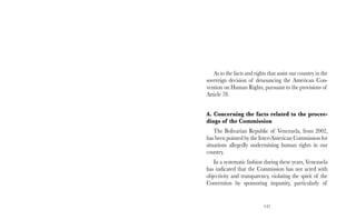 As to the facts and rights that assist our country in the 
sovereign decision of denouncing the American Con-vention 
on Human Rights, pursuant to the provisions of 
147 
Article 78. 
A. Concerning the facts related to the procee-dings 
of the Commission 
The Bolivarian Republic of Venezuela, from 2002, 
has been pointed by the Inter-American Commission for 
situations allegedly undermining human rights in our 
country. 
In a systematic fashion during these years, Venezuela 
has indicated that the Commission has not acted with 
objectivity and transparency, violating the spirit of the 
Convention by sponsoring impunity, particularly of 
 