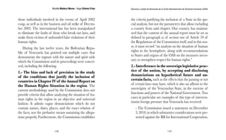 Nicolás Maduro Moros - Hugo Chávez Frías 
148 
Denuncia y salida de Venezuela de la Corte Interamericana de Derechos Humanos (CIDH) 
149 
those individuals involved in the events of April 2002 
coup, as well as in the business and oil strike of Decem-ber 
2003. The international law has been manipulated 
to eliminate the faults of those who break our laws, and 
make them victims of unfounded false violations of their 
human rights. 
During the last twelve years, the Bolivarian Repu-blic 
of Venezuela has pointed out multiple cases that 
demonstrate the rupture with the nature and spirit with 
which the Commission and its proceedings were concei-ved, 
including the following: 
1.- The bias and lack of precision in the study 
of the conditions that justify the inclusion of 
countries in Chapter IV of the Annual Report on 
the Human Rights Situation in the region. The 
current methodology used by the Commission does not 
provide criteria that allow analyzing the situation of hu-man 
rights in the region in an objective and universal 
fashion. It admits vague denunciations which do not 
contain names, dates, places, and the exact relation of 
the facts, nor the probative means sustaining the allega-tions 
properly. Furthermore, the Commission establishes 
the criteria justifying the inclusion of a State in the spe-cial 
analysis, but not the parameters that allow excluding 
a country from said chapter. Our country has maintai-ned 
that the content of the annual report must be set as 
defined in paragraph a) of section one of Article 59 of 
the Regulations of the Commission itself, and in this sen-se, 
it must record “an analysis on the situation of human 
rights in the hemisphere, along with recommendations 
to States and organs of the OAS on the measures neces-sary 
to strengthen respect for human rights.” 
2.- Interference in the sovereign legislative prac-tice 
of the nation, by accepting and disclosing 
denunciations on hypothetical future and un-certain 
facts, such as the effects that the passing or not 
of certain laws may have, which is also an affront to the 
sovereignty of the Venezuelan State, in the exercise of 
functions and powers of the National Government. Two 
cases in particular are examples of this type of interven-tionist 
foreign pressure that Venezuela has received: 
- The Commission issued a statement on December 
3, 2010, in which substantive considerations were pre-sented 
against the Bill for International Cooperation, 
 
