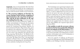 Nicolás Maduro Moros - Hugo Chávez Frías 
152 
Denuncia y salida de Venezuela de la Corte Interamericana de Derechos Humanos (CIDH) 
153 
terpreted, acting even beyond Article 106 of the Chart 
of the OAS, attempting to play the role of implementers 
of the Convention by formulating “recommendations” 
that are clearly beyond the mandate of the Commission. 
6.- The accessory negligence of Executive Se-cretary 
Santiago Canton and the recognition of 
the Commission to the coup d’état of April 11, 
2002, and the de facto authorities of the regi-me 
resulting from the coup. A few hours after the 
Coup d’état that put paid to Democracy, stability, au-thorities 
and institutions of Venezuela, the Association 
for Alternative Social Policy —Colombian Minga— re-quested 
the Commission Precautionary Measures for 
the Constitutional President, Hugo Chavez Frias, given 
his abduction and confinement. On April 13, 2002, the 
Executive Secretary of the Commission, Santiago Can-ton, 
sent a letter to the Authorities that took part in the 
Coup, requesting “His Excellency” the Minister for Fo-reign 
Relations of the de facto government information 
concerning “Mr. Hugo Chavez Frias”, thus ignoring his 
investiture as Head of State of the Bolivarian Republic 
of Venezuela and legitimating the unconstitutional and 
de facto authorities resulting from the Coup d’état. 
The Commission never granted precautionary mea-sures 
in favor of President Hugo Chavez Frias during 
the abduction in which he was kept incommunicado on 
April 11, 12 and 13, risking death. No excuses were pre-sented 
for the lack of due action with regard to a go-vernment 
resulting from a Coup. The Commission also 
failed to grant precautionary measures in favor of the 
then President of the Foreign Policy Commission of the 
National Assembly, Tarek William Saab, who was also 
abducted and assaulted before the television cameras, 
and for whom MINGA also requested urgent procee-dings 
from IDEA. 
7.- The inability to make the necessary reforms 
in a System that has been profoundly challenged 
by the vast majority of the OAS members. Failure 
to improve was evident during the 42° period of sessions 
of the General Assembly of the Organization of Ameri-can 
States, held last June in the city of Cochabamba, in 
the Plurinational State of Bolivia. 
Given the avalanche of challenges, the Permanent 
Council of the OAS appointed a Special Working Group 
to Reflect on the Workings of the Inter- American Com- 
 