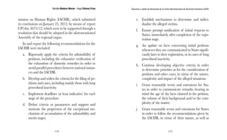 Nicolás Maduro Moros - Hugo Chávez Frías 
154 
Denuncia y salida de Venezuela de la Corte Interamericana de Derechos Humanos (CIDH) 
155 
mission on Human Rights (IACHR), which submitted 
its conclusions on January 25, 2012, by means of report 
CP/doc.4675/12, which were to be supported through a 
resolution that should be adopted in the aforementioned 
Assembly of the regional organ. 
In said report the following recommendations for the 
IACHR were included: 
a. Rigorously apply the criteria for admissibility of 
petitions, including the exhaustive verification of 
the exhaustion of domestic remedies in order to 
avoid parallel procedures between national instan-ces 
and the IACHR. 
b. Develop and widen the criteria for the filing of pe-titions 
and cases, including mainly those with long 
procedural inactivity. 
c. Implement deadlines (at least indicative) for each 
stage of the procedure. 
d. Define criteria or parameters and support and 
motivate the properness of the exceptional me-chanism 
of accumulation of the admissibility and 
merits stages. 
e. Establish mechanisms to determine and indivi-dualize 
the alleged victims. 
f. Ensure prompt notification of initial requests to 
States, immediately after completion of the regis-tration 
stage. 
g. An update on facts concerning initial petitions 
whenever they are communicated to States signifi-cantly 
later to their registration, or in cases of long 
procedural inactivity. 
h. Continue developing objective criteria in order 
to determine priorities as for the consideration of 
petitions and other cases, in virtue of the nature, 
complexity and impact of the alleged situations. 
i. Grant reasonable terms and extensions for Sta-tes 
in order to communicate remarks, bearing in 
mind the age of the facts claimed in the petition, 
the volume of their background and/or the com-plexity 
of the matter. 
j. Grant reasonable terms and extensions for States 
in order to follow the recommendations given by 
the IACHR, in virtue of their nature, as well as 
 