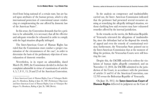 Nicolás Maduro Moros - Hugo Chávez Frías 
164 
Denuncia y salida de Venezuela de la Corte Interamericana de Derechos Humanos (CIDH) 
165 
rived from being national of a certain state, but are ba-sed 
upon attributes of the human person, which is why 
international protection of conventional nature reinfor-cing 
or complementing the one offered by domestic law 
of the American States”. 
In this sense, the Convention demands that for a peti-tion 
to be admissible, it is necessary that all the effective 
and adequate remedies be exhausted in order to comply 
with the legal situation allegedly infringed. 
The Inter-American Court of Human Rights has 
ruled that the Commission must conduct a proper exa-mination 
of the circumstances of the case4, in order to 
determine the basis of the preliminary objection of non-exhaustion 
of domestic remedies. 
Nevertheless, in its report on admissibility, dated 
March 20, 2009, the Commission decided to declare the 
complaint admissible in virtue of examination of articles 
4, 5, 7, 8 11, 15, 24 and 25 of the American Convention. 
4. Inter-American Court of Human Rights, Case of Velasquez Rodri-guez 
Vs. Honduras, Ruling of June 26, 1987 (Preliminary Objections) 
and Inter-American Court of Human Rights, Case of Velasquez Ro-driguez 
Vs. Honduras, Ruling of July 26, 1988 (Merits). 
In the analysis on competence and inadmissibility 
carried out, the Inter- American Commission indicated 
that the petitioner had presented several recourses ai-ming 
at remedying the allegedly infringed situation, wi-thout 
clarifying how said recourses may have exhausted 
remedies offered by the internal jurisdiction. 
In the remarks on the merits, the Bolivarian Republic 
of Venezuela reiterated the allegations of inadmissibi-lity, 
since the defendant had at his disposal the remedy 
of appeal and even the remedy of constitutional revi-sion; 
furthermore, the Venezuelan State pointed out to 
the Inter-American Commission that at the moment of 
filing the petition, the Venezuelan Courts were still hea-ring 
the case. 
Despite this, the IACHR ordered to redress the vio-lations 
of human rights allegedly committed, and on 
November 12, 2010, the IACHR submitted to the juris-diction 
of the Court, in accordance with the provisions 
of articles 51 and 61 of the American Convention, case 
12.703 versus the Bolivarian Republic of Venezuela. 
On June 26, 2012, the Inter-American Court of 
Human Rights delivered its judgment on the Case of 
 