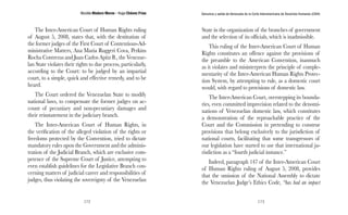 Nicolás Maduro Moros - Hugo Chávez Frías 
172 
Denuncia y salida de Venezuela de la Corte Interamericana de Derechos Humanos (CIDH) 
173 
The Inter-American Court of Human Rights ruling 
of August 5, 2008, states that, with the destitution of 
the former judges of the First Court of Contentious-Ad-ministrative 
Matters, Ana Maria Ruggeri Cova, Perkins 
Rocha Contreras and Juan Carlos Apitz B., the Venezue-lan 
State violates their rights to due process, particularly, 
according to the Court: to be judged by an impartial 
court, to a simple, quick and effective remedy, and to be 
heard. 
The Court ordered the Venezuelan State to modify 
national laws, to compensate the former judges on ac-count 
of pecuniary and non-pecuniary damages and 
their reinstatement in the judiciary branch. 
The Inter-American Court of Human Rights, in 
the verification of the alleged violation of the rights or 
freedoms protected by the Convention, tried to dictate 
mandatory rules upon the Government and the adminis-tration 
of the Judicial Branch, which are exclusive com-petence 
of the Supreme Court of Justice, attempting to 
even establish guidelines for the Legislative Branch con-cerning 
matters of judicial career and responsibilities of 
judges, thus violating the sovereignty of the Venezuelan 
State in the organization of the branches of government 
and the selection of its officials, which is inadmissible. 
This ruling of the Inter-American Court of Human 
Rights constitutes an offence against the provisions of 
the preamble to the American Convention, inasmuch 
as it violates and misinterprets the principle of comple-mentarity 
of the Inter-American Human Rights Protec-tion 
System, by attempting to rule, as a domestic court 
would, with regard to provisions of domestic law. 
The Inter-American Court, overstepping its bounda-ries, 
even committed imprecision related to the denomi-nations 
of Venezuelan domestic law, which constitutes 
a demonstration of the reproachable practice of the 
Court and the Commission in pretending to construe 
provisions that belong exclusively to the jurisdiction of 
national courts, facilitating that some transgressors of 
our legislation have started to use that international ju-risdiction 
as a “fourth judicial instance.” 
Indeed, paragraph 147 of the Inter-American Court 
of Human Rights ruling of August 5, 2008, provides 
that the omission of the National Assembly to dictate 
the Venezuelan Judge’s Ethics Code, “has had an impact 
 