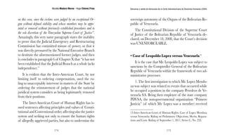 Nicolás Maduro Moros - Hugo Chávez Frías 
174 
Denuncia y salida de Venezuela de la Corte Interamericana de Derechos Humanos (CIDH) 
175 
on this case, since the victims were judged by an exceptional Or-gan 
without defined stability and whose members may be appo-inted 
or removed without previously established procedures and to 
the sole discretion of the Venezuelan Supreme Court of Justice”. 
Amazingly, this very same paragraph states the inability 
to prove that the Judicial Emergency and Restructuring 
Commission has committed misuse of power, or that it 
was directly pressured by the National Executive Branch 
to destitute the aforementioned former judges, and then 
it concludes in paragraph 6 of Chapter X that “it has not 
been established that the Judicial Branch as a whole lacks 
independence.” 
It is evident that the Inter-American Court, by not 
limiting itself to ordering compensation, used the ru-ling 
to unacceptably intervene in matters of the State by 
ordering the reinstatement of judges that the national 
juridical system considers as being legitimately removed 
from their positions. 
The Inter-American Court of Human Rights has is-sued 
sentences affecting principles and values of Consti-tutional 
and Conventional order, affecting also the justice 
system and seeking not only to ensure the human rights 
of allegedly aggrieved parties, but also to undermine the 
sovereign autonomy of the Organs of the Bolivarian Re-public 
of Venezuela. 
The Constitutional Division of the Supreme Court 
of Justice of the Bolivarian Republic of Venezuela de-clared, 
on December 18, 2008, that the Court’s decision 
was UNENFORCEABLE. 
• Case of Leopoldo Lopez versus Venezuela13 
It is the case that Mr. Leopoldo Lopez was subject to 
sanctions by the Comptroller General of the Bolivarian 
Republic of Venezuela within the framework of two ad-ministrative 
processes: 
1. The first investigation to which Mr. Lopez Mendo-za 
was subject was related to events that occurred while 
he occupied a position in the company Petroleos de Ve-nezuela 
SA. Being then employee of the state company 
PDVSA, the non-governmental organization “Primero 
Justicia” (of which Mr. Lopez was a member) received 
13 Inter-American Court of Human Rights. Case of Lopez Mendoza 
versus Venezuela. Ruling on Preliminary Objections, Merits, Repara-tions 
and Costs. Ruling of September 1, 2011. Series C, No. 233. 
 