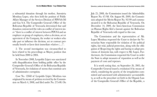 Nicolás Maduro Moros - Hugo Chávez Frías 
176 
Denuncia y salida de Venezuela de la Corte Interamericana de Derechos Humanos (CIDH) 
177 
a substantial donation through his mother, Antonieta 
Mendoza Lopez, who then held the position of Public 
Affairs Manager of the Services Division of PDVSA Oil 
and Gas S.A. The Comptroller General’s Office of the 
Bolivarian Republic of Venezuela determined that said 
donation contravened the rules on conflict of interest sin-ce 
“there is a conflict of interest between PDVSA and an 
employee or group of employees, when a decision, act or 
agreement of the Company, the worker or workers who 
take part or influence the decision, act or contract per-sonally 
benefit or favor their immediate relatives (…)”. 
2. The second investigation was circumscribed to 
facts related to his proceedings as Mayor, position that 
he held from 2000 to 2004. 
In November 2008, Leopoldo López was sanctioned 
with disqualification from holding public office by the 
Comptroller General’s Office of the Bolivarian Republic 
of Venezuela, for violations of norms that constitute acts 
of administrative corruption. 
Case No. 12668 of Leopoldo López Mendoza was 
originated by means of petition received by the Commis-sion 
on March 4, 2008, and filed under No. 275-08. On 
July 25, 2008, the Commission issued the Admissibility 
Report No. 67/08. On August 08, 2009, the Commis-sion 
adopted the Merits Report No. 92/09 and commu-nicated 
it to the Bolivarian Republic of Venezuela. On 
December 14, 2009, the Inter-American Commission 
on Human Rights filed a lawsuit against the Bolivarian 
Republic of Venezuela with regard to this case. 
The Commission and the representatives of Mr. 
Lopez Mendoza requested the Court to declare the Ve-nezuelan 
State responsible for violation of the political 
rights, fair trial, judicial protection, along with the obli-gation 
of Respecting the rights and having to adopt pro-visions 
of domestic law, with respect to Mr. Lopez. Fur-thermore, 
the Commission requested the Court to order 
the State to adopt measures of reparation as well as the 
payment of costs and expenses. 
It is worth noting that, on September 26, 2005, the 
Comptroller General issued a resolution14 by means of 
which, considering the gravity of the irregularities com-mitted 
and sanctioned with administrative accountabili-ty, 
as well as the procedure set forth in the Organic Law 
of the Comptroller General’s Office of the Republic, a 
 