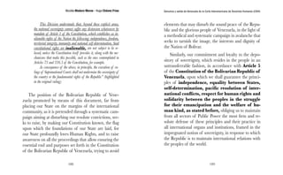 Nicolás Maduro Moros - Hugo Chávez Frías 
188 
Denuncia y salida de Venezuela de la Corte Interamericana de Derechos Humanos (CIDH) 
189 
This Division understands that, beyond these explicit areas, 
the national sovereignty cannot suffer any distension whatsoever by 
mandate of Article 1 of the Constitution, which establishes as in-alienable 
rights of the Nation the following: independence, freedom, 
territorial integrity, immunity and national self-determination, Said 
constitutional rights are inalienable, are not subject to be re-laxed, 
unless the Constitution itself provides it, along with the me-chanisms 
that make this possible, such as the ones contemplated in 
Articles 73 and 336.5 of the Constitution, for example. 
As consequence of the above, in principle, the execution of ru-lings 
of Supranational Courts shall not undermine the sovereignty of 
the country or the fundamental rights of the Republic” (highlighted 
in the original ruling). 
The position of the Bolivarian Republic of Vene-zuela 
promoted by means of this document, far from 
placing our State on the margins of the international 
community, as it is pretended through a systematic cam-paign 
aiming at disturbing our resolute convictions, see-ks 
to raise, by making our Constitution known, the flag 
upon which the foundations of our State are laid, for 
our State profoundly loves Human Rights, and to raise 
awareness on all the proceedings that allow ensuring the 
essential end and purposes set forth in the Constitution 
of the Bolivarian Republic of Venezuela, trying to avoid 
elements that may disturb the sound peace of the Repu-blic 
and the glorious people of Venezuela, in the light of 
a methodical and systematic campaign in avalanche that 
seeks to tarnish the image, the interests and dignity of 
the Nation of Bolivar. 
Similarly, our commitment and loyalty to the depo-sitory 
of sovereignty, which resides in the people in an 
untransferrable fashion, in accordance with Article 5 
of the Constitution of the Bolivarian Republic of 
Venezuela, upon which we shall guarantee the princi-ples 
of independence, equality between States, 
self-determination, pacific resolution of inter-national 
conflicts, respect for human rights and 
solidarity between the peoples in the struggle 
for their emancipation and the welfare of hu-man 
kind, as stated before, obliging us to maintain 
from all sectors of Public Power the most firm and re-solute 
defense of these principles and their practice in 
all international organs and institutions, framed in the 
impregnated notion of sovereignty, in response to which 
the Republic is to maintain international relations with 
the peoples of the world. 
 