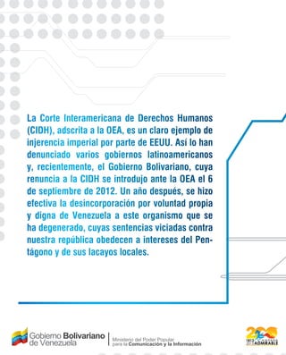 La Corte Interamericana de Derechos Humanos 
(CIDH), adscrita a la OEA, es un claro ejemplo de 
injerencia imperial por parte de EEUU. Así lo han 
denunciado varios gobiernos latinoamericanos 
y, recientemente, el Gobierno Bolivariano, cuya 
renuncia a la CIDH se introdujo ante la OEA el 6 
de septiembre de 2012. Un año después, se hizo 
efectiva la desincorporación por voluntad propia 
y digna de Venezuela a este organismo que se 
ha degenerado, cuyas sentencias viciadas contra 
nuestra república obedecen a intereses del Pen-tágono 
y de sus lacayos locales. 
Ministerio del Poder Popular 
para la Comunicación y la Información 
