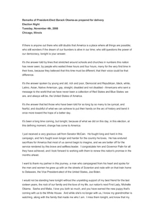 Remarks of President-Elect Barack Obama-as prepared for delivery
Election Night
Tuesday, November 4th, 2008
Chicago, Illinois



If there is anyone out there who still doubts that America is a place where all things are possible;
who still wonders if the dream of our founders is alive in our time; who still questions the power of
our democracy, tonight is your answer.


It's the answer told by lines that stretched around schools and churches in numbers this nation
has never seen; by people who waited three hours and four hours, many for the very first time in
their lives, because they believed that this time must be different; that their voice could be that
difference.


It's the answer spoken by young and old, rich and poor, Democrat and Republican, black, white,
Latino, Asian, Native American, gay, straight, disabled and not disabled - Americans who sent a
message to the world that we have never been a collection of Red States and Blue States: we
are, and always will be, the United States of America.


It's the answer that led those who have been told for so long by so many to be cynical, and
fearful, and doubtful of what we can achieve to put their hands on the arc of history and bend it
once more toward the hope of a better day.


It's been a long time coming, but tonight, because of what we did on this day, in this election, at
this defining moment, change has come to America.


I just received a very gracious call from Senator McCain. He fought long and hard in this
campaign, and he's fought even longer and harder for the country he loves. He has endured
sacrifices for America that most of us cannot begin to imagine, and we are better off for the
service rendered by this brave and selfless leader. I congratulate him and Governor Palin for all
they have achieved, and I look forward to working with them to renew this nation's promise in the
months ahead.


I want to thank my partner in this journey, a man who campaigned from his heart and spoke for
the men and women he grew up with on the streets of Scranton and rode with on that train home
to Delaware, the Vice President-elect of the United States, Joe Biden.


I would not be standing here tonight without the unyielding support of my best friend for the last
sixteen years, the rock of our family and the love of my life, our nation's next First Lady, Michelle
Obama. Sasha and Malia, I love you both so much, and you have earned the new puppy that's
coming with us to the White House. And while she's no longer with us, I know my grandmother is
watching, along with the family that made me who I am. I miss them tonight, and know that my
 