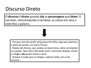 Discurso Direto
O discurso é direto quando são as personagens que falam. O
narrador, interrompendo a narrativa, as coloca em cena e
cede-lhes a palavra.
- Por que veio tão tarde? perguntou-lhe Sofia, logo que apareceu
à porta do jardim, em Santa Teresa.
- Depois do almoço, que acabou às duas horas, estive arranjando
uns papéis. Mas não é tão tarde assim, continuou Rubião, vendo
o relógio; são quatro horas e meia.
- Sempre é tarde para os amigos, replicou Sofia, em ar de
censura.
 