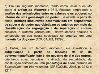 b) Em um segundo momento, tendo como limiar o estudo
sobre A ordem do discurso (1971), Foucault empreende a
análise das articulações entre os saberes e os poderes no
interior de uma genealogia do poder. Ele estuda, a partir de
então, práticas discursivas desenvolvidas em dispositivos
de saber e de poder que objetivam os sujeitos por meio da
classificação, da segregação e da separação (o sistema
prisional, o sistema jurídico etc.); deriva dessas análises a
concepção de que nossa sociedade se organiza em uma
microfísica do poder (FOUCAULT, 1979a);
c) Enfim, em um terceiro momento, ele investigou a
subjetivação a partir de técnicas de si, da
governamentalidade, isto é, do governo de si e dos outros,
orientando suas pesquisas na direção da sexualidade, da
constituição histórica de uma genealogia da ética (História da
Sexualidade, em três volumes). (GREGOLIN, 2016, p. 3213 e
3214).
 