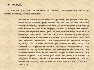 INTRODUÇÃO
A proposta de Foucault na introdução da sua obra mais significativa para o seu
primeiro ‘momento’, acredita que exista:
Por trás da história desordenada dos governos, das guerras e da fome,
desenham-se histórias, quase imóveis ao olhar histórias com um suave
declive: história dos caminhos marítimos, história do trigo ou das minas de
ouro, história da seca e da irrigação, história da rotação das culturas,
história do equilíbrio obtido pela espécie humana entre a fome e a
proliferação. As velhas questões de análise tradicional (Que ligação
estabelecer entre acontecimentos díspares? Como estabelecer entre eles
uma sequência necessária? Que continuidade os atravessa ou que
significação de conjunto acabamos por formar? Pode-se definir uma
totalidade ou é preciso limitar-se a reconstituir encadeamentos?) são
substituídas, de agora em diante, por interrogações de outro tipo: Que
estratos é preciso isolar uns dos outros? Que tipos de séries instaurar? Que
critérios de periodização adotar para cada uma delas? Que sistema de
relações (hierarquia, dominância, escalonamento, determinação unívoca,
causalidade circular) pode ser descrito entre uma e outra? (FOUCAULT,
2008, p.6).
 