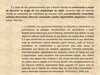 É a partir de tais questionamentos que o filósofo francês irá construindo a noção
de discurso ao longo de sua arqueologia do saber, lançando mão de algumas
noções já conhecidas por estudiosos do discurso como acontecimento, linearidade,
práticas discursivas, discurso, enunciado, sujeito, regularidade, dispersão e muitos
outros. Para ele,
(...) a história, em sua forma tradicional, se dispunha a “memorizar” os
monumentos do passado, transformá-los em documentos e fazer
falarem estes rastros que, por si mesmos, raramente são verbais, ou que
dizem em silêncio coisa diversa do que dizem; em nossos dias, a história
é o que transforma os documentos em monumentos e que desdobra,
onde se decifravam rastros deixados pelos homens, onde se tentava
reconhecer em profundidade o que tinham sido, uma massa de
elementos que devem ser isolados, agrupados, tornados pertinentes,
inter-relacionados, organizados em conjuntos. Havia um tempo era que
a arqueologia, como disciplina dos monumentos mudos, dos rastros
inertes, dos objetos sem contexto e das coisas deixadas pelo passado,
se voltava para a história e só tomava sentido pelo restabelecimento de
um discurso histórico; poderíamos dizer, jogando um pouco com as
palavras, que a história, em nossos dias, se volta para a arqueologia –
para a descrição intrínseca do monumento. (FOUCAULT, 2008, p.9).
 