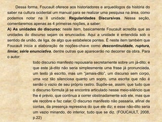 Dessa forma, Foucault oferece aos historiadores e arqueólogos da história do
saber na cultura ocidental um manual para se realizar uma pesquisa na área, como
podemos notar na II unidade: Regularidades Discursivas. Nessa seção,
comentaremos apenas as 4 primeiras noções, a saber:
A) As unidades do discurso: neste item, basicamente Foucault acredita que as
unidades do discurso sejam os enunciados. Aqui a unidade é entendida sob o
sentido de união, de liga, de algo que estabelece pontes. É neste item também que
Foucault inicia a elaboração de noções-chave como descontinuidade, ruptura,
limiar, série enunciativa, dentre outras que aparecerão no decorrer da obra. Para
o autor:
todo discurso manifesto repousaria secretamente sobre um já-dito; e
que este já-dito não seria simplesmente uma frase já pronunciada,
um texto já escrito, mas um “jamais-dito”, um discurso sem corpo,
uma voz tão silenciosa quanto um sopro, uma escrita que não é
senão o vazio de seu próprio rastro. Supõe-se, assim, que tudo que
o discurso formula já se encontra articulado nesse meio-silêncio que
lhe é prévio, que continua a correr obstinadamente sob ele, mas que
ele recobre e faz calar. O discurso manifesto não passaria, afinal de
contas, da presença repressiva do que ele diz; e esse não-dito seria
um vazio minando, do interior, tudo que se diz. (FOUCAULT, 2008,
p.22)
 