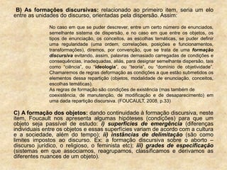 B) As formações discursivas: relacionado ao primeiro item, seria um elo
entre as unidades do discurso, orientadas pela dispersão. Assim:
No caso em que se puder descrever, entre um certo número de enunciados,
semelhante sistema de dispersão, e no caso em que entre os objetos, os
tipos de enunciação, os conceitos, as escolhas temáticas, se puder definir
uma regularidade (uma ordem, correlações, posições e funcionamentos,
transformações), diremos, por convenção, que se trata de uma formação
discursiva evitando, assim, palavras demasiado carregadas de condições e
consequências, inadequadas, aliás, para designar semelhante dispersão, tais
como “ciência”, ou “ideologia”, ou “teoria”, ou “domínio de objetividade”.
Chamaremos de regras deformação as condições a que estão submetidos os
elementos dessa repartição (objetos, modalidade de enunciação, conceitos,
escolhas temáticas).
As regras de formação são condições de existência (mas também de
coexistência, de manutenção, de modificação e de desaparecimento) em
uma dada repartição discursiva. (FOUCAULT, 2008, p.33)
C) A formação dos objetos: dando continuidade à formação discursiva, neste
item, Foucault nos apresenta algumas hipóteses (condições) para que um
objeto seja passível de estudo: i) superfícies de emergência (diferenças
individuais entre os objetos e essas superfícies variam de acordo com a cultura
e a sociedade, além do tempo); ii) instâncias de delimitação (são como
limites impostos ao discurso. Ex: a formação discursiva sobre o aborto –
discurso jurídico, o religioso, o feminista etc); iii) grades de especificação
(sistemas em que associamos, reagrupamos, classificamos e derivamos as
diferentes nuances de um objeto).
 