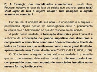 D) A formação das modalidades enunciativas: neste item,
Foucault observa o lugar de fala do sujeito que enuncia: quem fala?
Qual lugar de fala o sujeito ocupa? Que posições o sujeito
assume ao enunciar?
Por fim, na III unidade de sua obra – o enunciado e o arquivo –
percebemos alguns pontos de convergência entre o pensamento
foucaultiano e o bakhitiniano no que diz respeito ao enunciado.
A partir dessa unidade, a formação discursiva para Foucault é
sinônimo de articulação da grande superfície dos discursos e
compreende o enunciado como uma “descontinuidade liberta de
todas as formas em que aceitava-se como campo geral, ilimitado,
aparentemente sem forma, do discurso” (FOUCAULT, 2008, p. 66).
O filósofo retoma alguns pontos vistos na unidade II e acredita
que se o pensamento dele estiver correto, o discurso poderá ser
compreendido como um conjunto de enunciados inscritos numa
mesma formação discursiva.
 