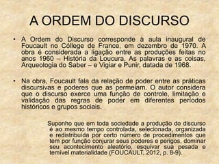 A ORDEM DO DISCURSO
• A Ordem do Discurso corresponde à aula inaugural de
Foucault no Cóllege de France, em dezembro de 1970. A
obra é considerada a ligação entre as produções feitas no
anos 1960 – História da Loucura, As palavras e as coisas,
Arqueologia do Saber – e Vigiar e Punir, datada de 1968.
• Na obra, Foucault fala da relação de poder entre as práticas
discursivas e poderes que as permeiam. O autor considera
que o discurso exerce uma função de controle, limitação e
validação das regras de poder em diferentes períodos
históricos e grupos sociais.
Suponho que em toda sociedade a produção do discurso
é ao mesmo tempo controlada, selecionada, organizada
e redistribuída por certo número de procedimentos que
tem por função conjurar seus poderes e perigos, dominar
seu acontecimento aleatório, esquivar sua pesada e
temível materialidade (FOUCAULT, 2012, p. 8-9).
 