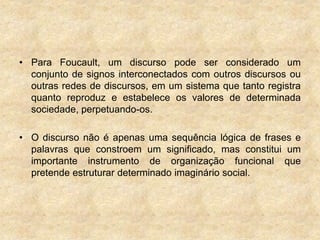 • Para Foucault, um discurso pode ser considerado um
conjunto de signos interconectados com outros discursos ou
outras redes de discursos, em um sistema que tanto registra
quanto reproduz e estabelece os valores de determinada
sociedade, perpetuando-os.
• O discurso não é apenas uma sequência lógica de frases e
palavras que constroem um significado, mas constitui um
importante instrumento de organização funcional que
pretende estruturar determinado imaginário social.
 