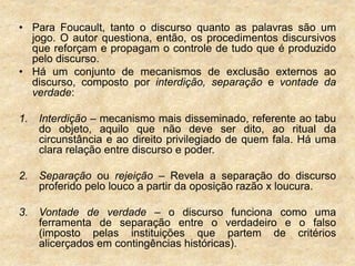 • Para Foucault, tanto o discurso quanto as palavras são um
jogo. O autor questiona, então, os procedimentos discursivos
que reforçam e propagam o controle de tudo que é produzido
pelo discurso.
• Há um conjunto de mecanismos de exclusão externos ao
discurso, composto por interdição, separação e vontade da
verdade:
1. Interdição – mecanismo mais disseminado, referente ao tabu
do objeto, aquilo que não deve ser dito, ao ritual da
circunstância e ao direito privilegiado de quem fala. Há uma
clara relação entre discurso e poder.
2. Separação ou rejeição – Revela a separação do discurso
proferido pelo louco a partir da oposição razão x loucura.
3. Vontade de verdade – o discurso funciona como uma
ferramenta de separação entre o verdadeiro e o falso
(imposto pelas instituições que partem de critérios
alicerçados em contingências históricas).
 