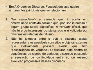 • Em A Ordem do Discurso, Foucault destaca quatro
argumentos principais que se relacionam:
1. “No verdadeiro”- a verdade que é aceita em
determinado contexto social e que, por isso interessa a
algum grupo social específico. A verdade oficial, que
não fere os interesses do status quo e é validada por
diversas estratégias de difusão.
2. Não há simetria entre o que o discurso atesta
representar e os possíveis conceitos e objetos externos
que efetivamente possam existir, que têm
“possibilidade de verdade”. O discurso está dentro de
sequências de signos de variados discursos passando
a sensação de continuidade entre si, ou mesmo
evolução progressiva desses discursos.
 