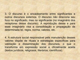 3. O discurso é o encadeamento entre significantes e
outros discursos externos. O discurso não direciona seu
foco no significado, mas no significante (no imaginário dos
receptores desse discurso). A reprodução desse e para
esse imaginário visa a consolidação e propagação de
determinada lei, regra, norma, valores, etc.
4. A estrutura social responsável pela manutenção desses
valores dispõe de rituais e estratégias específicas para
validação e disseminação dos discursos, o que o
transforma em expressão social e oficialmente aceita
(textos jurídicos, religiosos, literários, científicos).
 