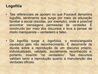 Logofilia
• Tais referenciais se apoiam no que Foucault denomina
logofilia, sentimento que surge por meio da educação
familiar e social (escolas, por exemplo), onde é possível
encontrar mensagens permeadas de verdades. É
construído por meio dos discursos e leva a pensar de
modo maniqueísta – verdadeiro e falso.
• Da logofilia surge a logofobia, o receio/angústia
causados pelo não reconhecimento. É decorrente de
dúvida sobre a reprodução de um discurso próprio,
individualizado, validado, socialmente reconhecido e,
portanto, inserido “no verdadeiro”. Tais discursos
validam tanto a reprodução quanto a manutenção das
verdades oficiais.
 