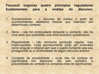 Foucault organiza quatro princípios reguladores
fundamentais para a análise do discurso:
1. Acontecimento – o discurso de produz a partir de
acontecimentos aleatórios mesmo que inseridos em
determinado contexto.
2. Série – não há continuidade temporal e, portanto, não há
uma série que possibilite uma linha evolutiva questionável.
3. Regularidade – não nenhuma produção regular, mas
impermanente. Cada acontecimento pode ser entendido
como singular e original sem que o sujeito fundante seja seu
protagonista ou a continuidade de algum discurso anterior.
4. Condição de possibilidade – onde não há núcleos de
significados nos discursos. Há, pelo contrário, a
possibilidade de verdade na complexa rede de significantes.
 