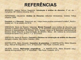 REFERÊNCIAS
BRANDÃO, Helena Harhue Nagamine. Introdução à análise do discurso. 3ª ed. rev. –
Campinas, SP: Editora Unicamp, 2012.
FERNANDES, Cleudemar. Análise do Discurso: reflexões introdutórias. Goiânia: Trilhas
Urbanas: 2008.
Foucault e o Discurso. Disponível em: <https://www.youtube.com/watch?v=eBln7_RIy5U>.
Acesso em: 19 de outubro de 2018.
GREGOLIN, Maria do Rosário Valencise. Michel Foucault: uma análise de discursos que
remonta à história para retorizar a filosofia. In: III Seminário Internacional de Estudos Sobre
Discurso e Argumentação (III SEDiAr), 2016, Aracaju. Anais do III Seminário Internacional de
Estudos Sobre Discurso e Argumentação (III SEDiAr). Ilhéus - BA: Editora da Universidade
Estadual de Santa Cruz, 2016. v. 1. p. 3213-3223.
GREGOLIN, Maria do Rosário. Foucault e Pêcheux na construção da análise do discurso:
diálogos e duelos. São Carlos: Claraluz, 2004.
MARTELOTTA, Mário Eduardo. Conceitos de gramática. In MARTELOTTA, Mário Eduardo
(org.). Manual de linguística. 2 e.d., 2ª impressão – São Paulo: Contexto, 2013.
WILSON, Victoria. Motivações pragmáticas. . In MARTELOTTA, Mário Eduardo (org.).
Manual de linguística. 2 e.d., 2ª impressão – São Paulo: Contexto, 2013.
 