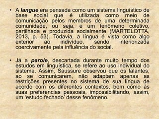 • A langue era pensada como um sistema linguístico de
base social que é utilizada como meio de
comunicação pelos membros de uma determinada
comunidade, ou seja, é um fenômeno coletivo,
partilhada e produzida socialmente (MARTELOTTA,
2013, p. 53). Todavia, a língua é vista como algo
exterior ao indivíduo, sendo interiorizada
coercivamente pela influência do social.
• Já a parole, descartada durante muito tempo dos
estudos em linguística, se refere ao uso individual do
sistema. Assim, Saussure observou que os falantes,
ao se comunicarem, não adaptam apenas as
restrições presentes no sistema de sua língua de
acordo com os diferentes contextos, bem como às
suas preferencias pessoais, impossibilitando, assim,
um ‘estudo fechado’ desse fenômeno.
 