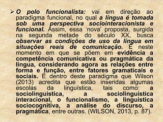  O polo funcionalista: vai em direção ao
paradigma funcional, no qual a língua é tomada
sob uma perspectiva sociointeracionista e
funcional. Assim, essa ‘nova’ proposta, surgida
na segunda metade do século XX, busca
observar as condições de uso da língua em
situações reais de comunicação. É neste
momento em que se põem em evidência a
competência comunicativa ou pragmática da
língua, considerando agora as relações entre
forma e função, entre fatores gramaticais e
sociais. É dentro deste paradigma que Wilson
(2013) acredita que estão inseridas algumas
escolas da linguística, tais como: a
sociolinguística, a sociolinguística
interacional, o funcionalismo, a linguística
sociocognitiva, a análise do discurso, a
pragmática, entre outras. (WILSON, 2013, p. 87).
 