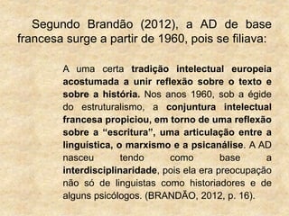 Segundo Brandão (2012), a AD de base
francesa surge a partir de 1960, pois se filiava:
A uma certa tradição intelectual europeia
acostumada a unir reflexão sobre o texto e
sobre a história. Nos anos 1960, sob a égide
do estruturalismo, a conjuntura intelectual
francesa propiciou, em torno de uma reflexão
sobre a “escritura”, uma articulação entre a
linguística, o marxismo e a psicanálise. A AD
nasceu tendo como base a
interdisciplinaridade, pois ela era preocupação
não só de linguistas como historiadores e de
alguns psicólogos. (BRANDÃO, 2012, p. 16).
 