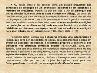 A AD passa então a ser definida como um estudo linguístico das
condições de produção de um enunciado, apoiando-se em conceitos e
métodos da linguística. Porém, se por um lado a AD se distingue das
outras ciências humanas com as quais mantem um diálogo, por outro, ela
não dará conta, por si só, de marcar sua especificidade no interior dos estudos
da linguagem, pois corre o risco de permanecer numa linguística imanente,
sendo necessário considerar dimensões como: a) observação das condições
de produção de um discurso; b) quais embates históricos e sociais se
cristalizam no discurso; c) o espaço próprio que cada discurso configura
para si no interior de um interdiscurso (BRANDÃO, 2012, p. 17).
Fernandes (2008) explica que o discurso implica uma exterioridade à
língua, que deve ser apreendido no social, cuja compreensão coloca em
evidência aspectos ideológicos e históricos próprios à existência dos
discursos nos diferentes contextos sociais (FERNANDES, 2008, p.8).
Todavia, para que esse discurso se materialize, necessitam-se mais do que
elementos linguísticos e extralinguísticos, faz-se necessária a presença de um
sujeito discursivo. Este, por sua vez, está inserido em uma dada conjuntura
social, detentor de um lugar social, histórico e ideologicamente marcado; ele
caracteriza-se não por ser um sujeito homogêneo, mas pela sua
heterogeneidade, constituído por um conjunto de diferentes vozes.
 