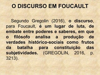O DISCURSO EM FOUCAULT
Segundo Gregolin (2016), o discurso,
para Foucault, é um lugar de luta, de
embate entre poderes e saberes, em que
o filósofo analisa a produção de
verdades histórico-sociais como frutos
da batalha para constituição das
subjetividades. (GREGOLIN, 2016, p.
3213).
 