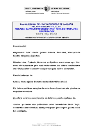 LEHENDAKARITZA                                      PRESIDENCIA
              Komunikaziorako Idazkaritza Nagusia                 Secretaría General de Comunicación




     INAUGURACIÓN DEL XXVII CONGRESO DE LA UNIÓN
              PROGRESISTA DE FISCALES/
 FISKALEN BATASUN PROGRESISTAREN XXVII. BILTZARRAREN
                    INAUGURAZIOA
                                  25.05.2012 – Bilbao– 2012.05.25

             Discurso del Lehendakari – Lehendakariaren hitzaldia



Egunon guztioi.


Ongietorriak izan zaitezte guztiok Bilbora, Euskadira, Gaurkotasun
handiko kongresua dugu hau.


Urteetan zehar, Euskadin, Gobernua eta Epailetza aurrez aurre egon dira.
Baina nire Gobernuak garai honi amaiera eman dio. Botere Judizialarekin
eta Fiskaltzarekin eskuz esku lan egiten ari gara hainbat ekimenetan.


Premiazko kontua da.


Krisiak, milaka egoera dramatiko sortu ditu hiritarren artean.


Eta botere publikoen zeregina da arazo hauek konpondu eta gizartearen
ongizatea bermatzea.


Zuen lana behartsuenak defendatu eta boteretsuenak kontrolatzea da.


Sarritan gutxiesten den publikoaren balioa berreskuratu behar dugu.
Solidaritatea eta duintasuna beste printzipioen gainean jarri, gizarte zuzen
bat eraikitzeko.




                                      Navarra, 2 – 01007 VITORIA-GASTEIZ
                          Tef. 945 017 972 – Fax 945 017 832 – e-mail: prensa3@ej-gv.es
 