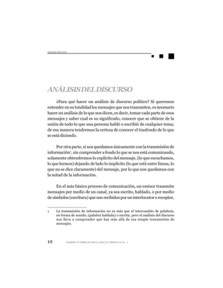Dsus Pltc
 icro oíio




ANÁLISIS DEL DISCURSO
     ¿Para qué hacer un análisis de discurso político? Si queremos
entender en su totalidad los mensajes que nos transmiten, es necesario
hacer un análisis de lo que nos dicen, es decir, tomar cada parte de esos
mensajes y saber cual es su significado, conocer que se obtiene de la
unión de todo lo que una persona habló o escribió de cualquier tema;
de esa manera tendremos la certeza de conocer el trasfondo de lo que
se está diciendo.

     Por otra parte, si nos quedamos únicamente con la transmisión de
información1, sin comprender a fondo lo que se nos está comunicando,
solamente obtendremos lo explícito del mensaje, (lo que escuchamos,
lo que leemos) dejando de lado lo implícito (lo que está entre líneas, lo
que no se dice claramente) del mensaje, por lo que nos quedamos con
la mitad de la información.

     En el más básico proceso de comunicación, un emisor transmite
mensajes por medio de un canal, ya sea escrito, hablado, o por medio
de símbolos (escritura) que son recibidos por un interlocutor o receptor,


1    La transmisión de información no es más que el intercambio de palabras,
     en forma de sonido, (palabra hablada) o escrita; pero el análisis del discurso
     nos lleva a comprender que hay más allá de esa simple transmisión de
     mensajes.




10         CUADERNOS DE FORMACIÓN PARA LA PRÁCTICA DEMOCRÁTICA No. 9
 