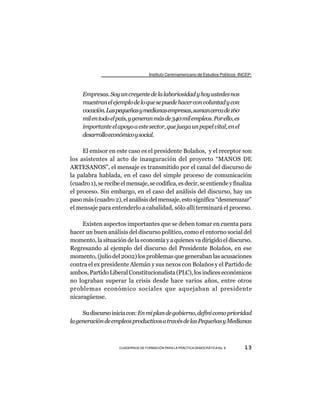 Instituto Centroamericano de Estudios Políticos -INCEP-



     Empresas. Soy un creyente de la laboriosidad y hoy ustedes nos
     muestran el ejemplo de lo que se puede hacer con voluntad y con
     vocación. Las pequeñas y medianas empresas, suman cerca de 160
     mil en todo el país, y generan más de 340 mil empleos. Por ello, es
     importante el apoyo a este sector, que juega un papel vital, en el
     desarrollo económico y social.

     El emisor en este caso es el presidente Bolaños, y el receptor son
los asistentes al acto de inauguración del proyecto “MANOS DE
ARTESANOS”, el mensaje es transmitido por el canal del discurso de
la palabra hablada, en el caso del simple proceso de comunicación
(cuadro 1), se recibe el mensaje, se codifica, es decir, se entiende y finaliza
el proceso. Sin embargo, en el caso del análisis del discurso, hay un
paso más (cuadro 2), el análisis del mensaje, esto significa “desmenuzar”
el mensaje para entenderlo a cabalidad, sólo allí terminará el proceso.

     Existen aspectos importantes que se deben tomar en cuenta para
hacer un buen análisis del discurso político, como el entorno social del
momento, la situación de la economía y a quienes va dirigido el discurso.
Regresando al ejemplo del discurso del Presidente Bolaños, en ese
momento, (julio del 2002) los problemas que generaban las acusaciones
contra el ex presidente Alemán y sus nexos con Bolaños y el Partido de
ambos, Partido Liberal Constitucionalista (PLC), los indices económicos
no lograban superar la crisis desde hace varios años, entre otros
problemas económico sociales que aquejaban al presidente
nicaragüense.

     Su discurso inicia con: En mi plan de gobierno, definí como prioridad
la generación de empleos productivos a través de las Pequeñas y Medianas



                     CUADERNOS DE FORMACIÓN PARA LA PRÁCTICA DEMOCRÁTICA No. 9         13
 