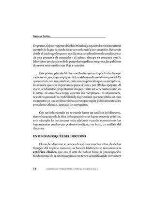 Discurso Político



Empresas. Soy un creyente de la laboriosidad y hoy ustedes nos muestran el
ejemplo de lo que se puede hacer con voluntad y con vocación. Recuerda
desde el inicio que lo que en ese día esta sucediendo es el cumplimiento
de una promesa de campaña y al mismo tiempo se compara con lo
laboriosos productores de la pequeña y mediana empresa, las palabras
claves en este sentido son Soy y ustedes.

      Este primer párrafo del discurso finaliza con es importante el apoyo
a este sector, que juega un papel vital, en el desarrollo económico y social. Ya
que se situó, con sus palabras, en la misma posición que sus receptores,
les recalca que son importantes para el país y por ello les apoyará. Al
inicio del discurso proyecta una imagen, tanto en lo personal como en
lo social, de acuerdo a lo que esperan los receptores. De esta manera,
se estaría ganando la credibilidad y legitimidad, que necesitaba en esos
momentos ya que recibía críticas por no perseguir judicialmente al ex
presidente Alemán, acusado de corrupción.

     Con un solo párrafo no se puede hacer un análisis del discurso,
sin embargo nos da la idea de lo que podemos lograr con esta práctica;
este ejemplo lo trataremos más adelante cuando conozcamos las
herramientas con las que podemos realizar, con éxito, un análisis del
discurso.

ENTENDAMOS QUÉ ES EL DISCURSO

    El uso del discurso se conoce desde hace muchos años, desde los
tiempos del imperio romano, las fuentes históricas se remontan a la
retórica clásica que era el arte de hablar bien; la preocupación
fundamental de la retórica clásica era tener la habilidad de convencer



14          CUADERNOS DE FORMACIÓN PARA LA PRÁCTICA DEMOCRÁTICA No. 9
 